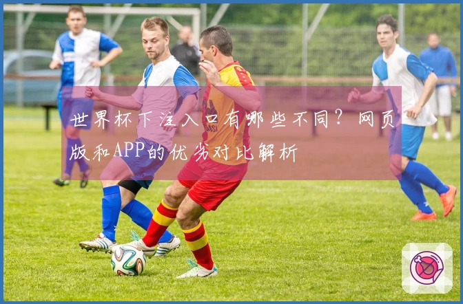 世界杯下注入口有哪些不同？网页版和APP的优劣对比解析